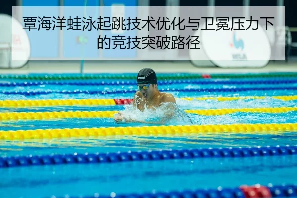 覃海洋蛙泳起跳技术优化与卫冕压力下的竞技突破路径