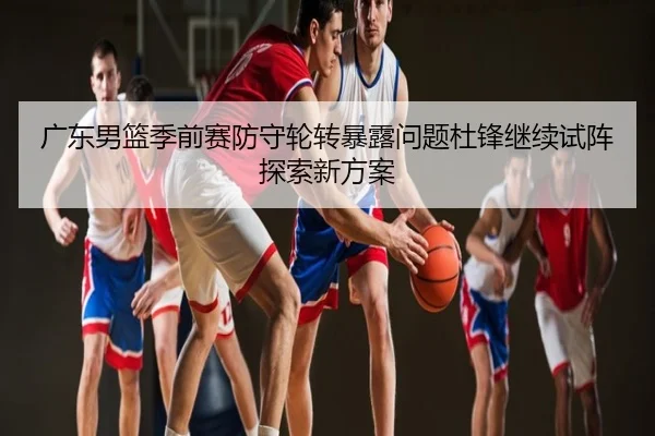 广东男篮季前赛防守轮转暴露问题杜锋继续试阵探索新方案