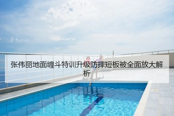 张伟丽地面缠斗特训升级防摔短板被全面放大解析