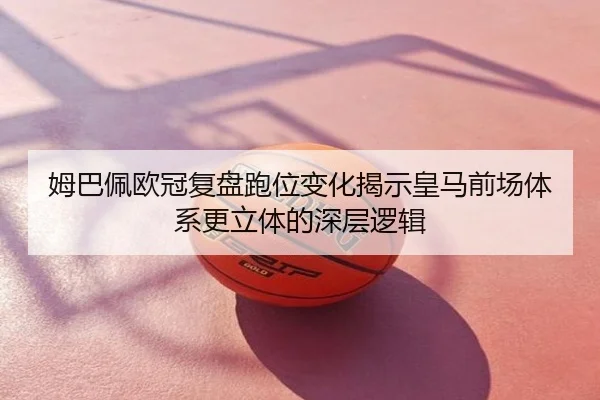姆巴佩欧冠复盘跑位变化揭示皇马前场体系更立体的深层逻辑
