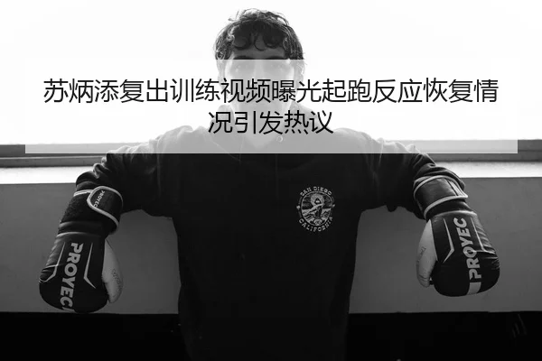 苏炳添复出训练视频曝光起跑反应恢复情况引发热议