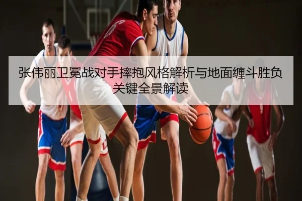 张伟丽卫冕战对手摔抱风格解析与地面缠斗胜负关键全景解读