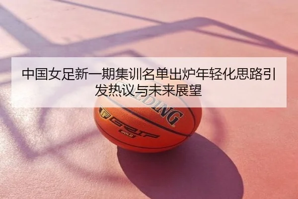 中国女足新一期集训名单出炉年轻化思路引发热议与未来展望