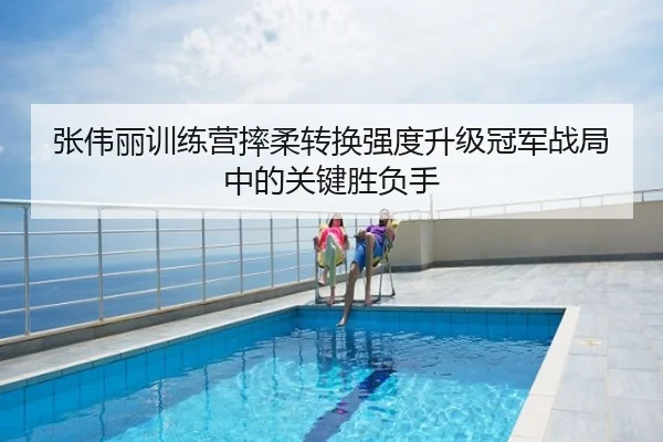张伟丽训练营摔柔转换强度升级冠军战局中的关键胜负手