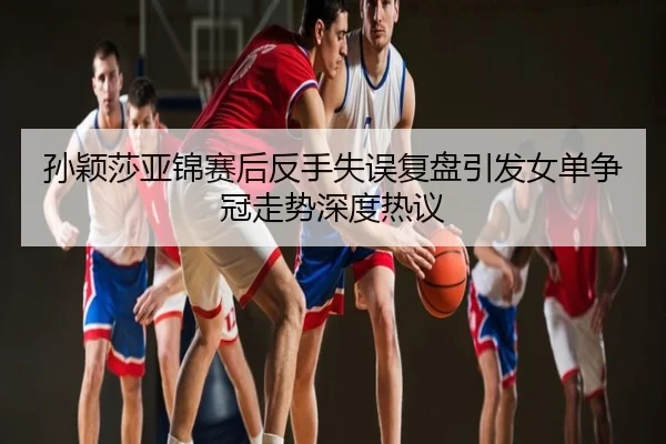 孙颖莎亚锦赛后反手失误复盘引发女单争冠走势深度热议