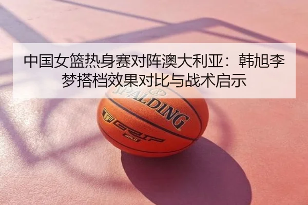 中国女篮热身赛对阵澳大利亚：韩旭李梦搭档效果对比与战术启示